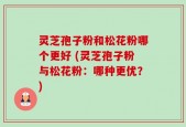 灵芝孢子粉和松花粉哪个更好 (灵芝孢子粉与松花粉：哪种更优？)