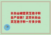 长白山破壁灵芝孢子粉自产自销？正宗长白山灵芝孢子粉一斤多少钱