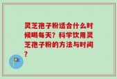 灵芝孢子粉适合什么时候喝每天？科学饮用灵芝孢子粉的方法与时间？