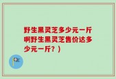 野生黑灵芝多少元一斤啊野生黑灵芝售价达多少元一斤？)
