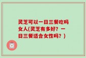 灵芝可以一日三餐吃吗女人(灵芝有多好？一日三餐适合女性吗？)