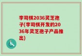 李司棋2036灵芝孢子(李司棋开发的2036年灵芝孢子产品推出)