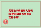 灵芝孢子粉肥胖人能喝吗(肥胖者能否食用灵芝孢子粉？)