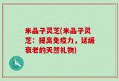米晶子灵芝(米晶子灵芝：提高免疫力，延缓衰老的天然礼物)