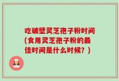 吃破壁灵芝孢子粉时间(食用灵芝孢子粉的最佳时间是什么时候？)