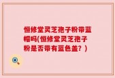 恒修堂灵芝孢子粉带蓝帽吗(恒修堂灵芝孢子粉是否带有蓝色盖？)