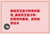 康道灵芝孢子粉育种基地_康道灵芝孢子粉：优质育种基地，高效培育技术