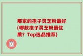 那家的孢子灵芝粉最好(哪款孢子灵芝粉最优质？Top选品推荐)
