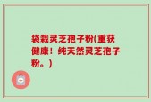 袋栽灵芝孢子粉(重获健康！纯天然灵芝孢子粉。)