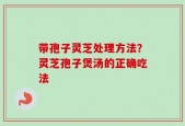 带孢子灵芝处理方法？灵芝孢子煲汤的正确吃法