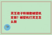 灵芝孢子粉细胞破壁机定做？破壁机打灵芝怎么做