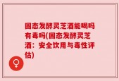 固态发酵灵芝酒能喝吗有毒吗(固态发酵灵芝酒：安全饮用与毒性评估)