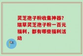 灵芝孢子粉收集神器？瑞草灵芝孢子粉一百元福利，都有哪些福利活动