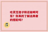 吃灵芝孢子粉还能喝可乐？你真的了解这两者的搭配吗？