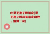 吃灵芝孢子粉消炎(灵芝孢子粉具有消炎功效，值得一试)