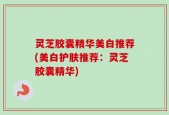 灵芝胶囊精华美白推荐(美白护肤推荐：灵芝胶囊精华)