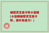 破壁灵芝孢子粉小蓝帽(小蓝帽破壁灵芝孢子粉，提升免疫力！)