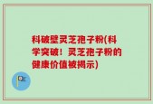 科破壁灵芝孢子粉(科学突破！灵芝孢子粉的健康价值被揭示)