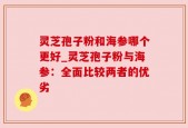 灵芝孢子粉和海参哪个更好_灵芝孢子粉与海参：全面比较两者的优劣