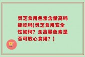 灵芝食用色素含量高吗能吃吗(灵芝食用安全性如何？含高量色素是否可放心食用？)