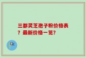 三都灵芝孢子粉价格表？最新价格一览？