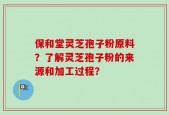 保和堂灵芝孢子粉原料？了解灵芝孢子粉的来源和加工过程？
