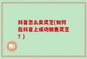抖音怎么卖灵芝(如何在抖音上成功销售灵芝？)