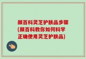 颜百科灵芝护肤品步骤(颜百科教你如何科学正确使用灵芝护肤品)
