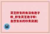 灵芝野生的有没有孢子粉_野生灵芝孢子粉：自然生长的珍贵资源)