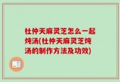 杜仲天麻灵芝怎么一起炖汤(杜仲天麻灵芝炖汤的制作方法及功效)