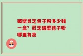 破壁灵芝包子粉多少钱一盒？灵芝破壁孢子粉哪里有卖