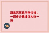 冠县灵芝孢子粉价格，一提多少钱让你大吃一惊