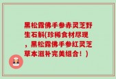 黑松露佛手参赤灵芝野生石斛(珍稀食材尽现，黑松露佛手参红灵芝草本滋补完美组合！)