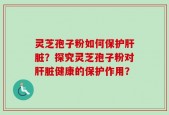 灵芝孢子粉如何保护肝脏？探究灵芝孢子粉对肝脏健康的保护作用？