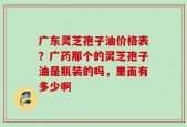 广东灵芝孢子油价格表？广药那个的灵芝孢子油是瓶装的吗，里面有多少啊