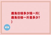 鹿角价格多少钱一斤(鹿角价格一斤是多少？)