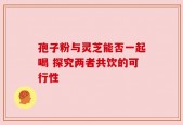 孢子粉与灵芝能否一起喝 探究两者共饮的可行性