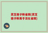 灵芝孢子粉雀斑(灵芝孢子粉用于淡化雀斑)