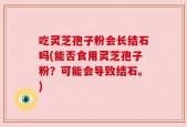 吃灵芝孢子粉会长结石吗(能否食用灵芝孢子粉？可能会导致结石。)
