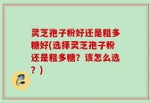 灵芝孢子粉好还是粗多糖好(选择灵芝孢子粉还是粗多糖？该怎么选？)