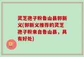 灵芝孢子粉鲁山县郭新义(郭新义推荐的灵芝孢子粉来自鲁山县，具有好处)