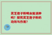 灵芝孢子粉喝水能消肿吗？探究灵芝孢子粉的功效与作用？