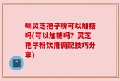 喝灵芝孢子粉可以加糖吗(可以加糖吗？灵芝孢子粉饮用调配技巧分享)