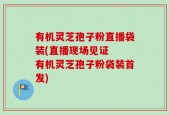 有机灵芝孢子粉直播袋装(直播现场见证  有机灵芝孢子粉袋装首发)
