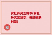 安牡丹灵芝凝萃(安牡丹灵芝凝萃：美肌嫩肤利器)