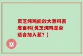 灵芝炖鸡能放大葱吗百度百科(灵芝炖鸡是否适合加入葱？)