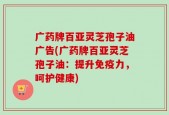 广药牌百亚灵芝孢子油广告(广药牌百亚灵芝孢子油：提升免疫力，呵护健康)