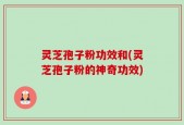 灵芝孢子粉功效和(灵芝孢子粉的神奇功效)