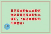 灵芝头道粉和二道粉区别区分灵芝头道粉与二道粉，了解这两种粉的不同特点)