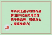 中药灵芝孢子粉推荐品牌(推荐优质药用灵芝孢子粉品牌，强健身心，提高免疫力)